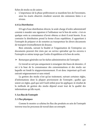 39
fiches de stocks ou de casiers.
• L’importance de la phase prélèvement se manifeste lors de l’inventaire,
ainsi les écarts observés résultent souvent des omissions faites à ce
niveau.
4.4 La Distribution
S’il agit d’une distribution directe, la seule charge d’ordre administratif
consiste à mander une signature à l’utilisateur sur le bon de sortie : c’est en
quelque sorte sa connaissance d’avoir obtenu ce dont il avait besoin. Si au
contraire la distribution prend la forme d’une expédition, il appartient à
l’entrepôt de préparer et de remettre au transporteur les divers documents
de transport éventuellement de douane.
Bien entendu, suivant la finalité et l’organisation de l’entreprise ces
documents peuvent être émis par un service spécialisé qui les enverra à
l’entrepôt en même temps que l’ordre d’expédition et le bon de sortie.
➢ Remarques générales sur les tâches administratives de l’entrepôt :
Ce travail ne sert pas uniquement à renseigner des bases de données ; il
est à la base de la connaissance des consommations et des stocks sur
laquelle est fondé le réapprovisionnement. Il est donc important qu’il soit
exécuté soigneusement et sans retard.
La gestion des stocks n’est qu’un traitement, suivant certaines règles,
d’informations dont la plupart proviennent de l’entrepôt ; quelles que
soient ces règles, quel que soit l’outil utilisé pour les appliquer, le résultat de
la méthode de gestion des stocks dépend avant tout de la qualité des
informations qu’elle reçoit.
5. Les flux de l’entrepôt
5.1 Flux physiques
Comme le montre ce schéma les flux des produits en sein de l’entrepôt
traverse tous les processus de travail dans un entrepôt.
 