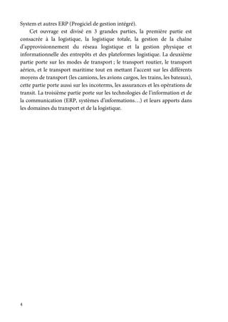 4
System et autres ERP (Progiciel de gestion intégré).
Cet ouvrage est divisé en 3 grandes parties, la première partie est
consacrée à la logistique, la logistique totale, la gestion de la chaîne
d’approvisionnement du réseau logistique et la gestion physique et
informationnelle des entrepôts et des plateformes logistique. La deuxième
partie porte sur les modes de transport ; le transport routier, le transport
aérien, et le transport maritime tout en mettant l’accent sur les différents
moyens de transport (les camions, les avions cargos, les trains, les bateaux),
cette partie porte aussi sur les incoterms, les assurances et les opérations de
transit. La troisième partie porte sur les technologies de l’information et de
la communication (ERP, systèmes d’informations…) et leurs apports dans
les domaines du transport et de la logistique.
 