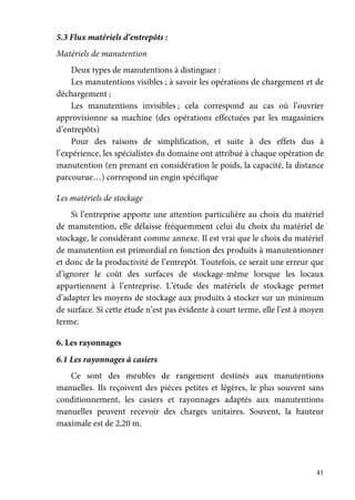 41
5.3 Flux matériels d’entrepôts :
Matériels de manutention
Deux types de manutentions à distinguer :
Les manutentions visibles ; à savoir les opérations de chargement et de
déchargement ;
Les manutentions invisibles ; cela correspond au cas où l’ouvrier
approvisionne sa machine (des opérations effectuées par les magasiniers
d’entrepôts)
Pour des raisons de simplification, et suite à des effets dus à
l’expérience, les spécialistes du domaine ont attribué à chaque opération de
manutention (en prenant en considération le poids, la capacité, la distance
parcourue…) correspond un engin spécifique
Les matériels de stockage
Si l’entreprise apporte une attention particulière au choix du matériel
de manutention, elle délaisse fréquemment celui du choix du matériel de
stockage, le considérant comme annexe. Il est vrai que le choix du matériel
de manutention est primordial en fonction des produits à manutentionner
et donc de la productivité de l’entrepôt. Toutefois, ce serait une erreur que
d’ignorer le coût des surfaces de stockage-même lorsque les locaux
appartiennent à l’entreprise. L’étude des matériels de stockage permet
d’adapter les moyens de stockage aux produits à stocker sur un minimum
de surface. Si cette étude n’est pas évidente à court terme, elle l’est à moyen
terme.
6. Les rayonnages
6.1 Les rayonnages à casiers
Ce sont des meubles de rangement destinés aux manutentions
manuelles. Ils reçoivent des pièces petites et légères, le plus souvent sans
conditionnement, les casiers et rayonnages adaptés aux manutentions
manuelles peuvent recevoir des charges unitaires. Souvent, la hauteur
maximale est de 2,20 m.
 