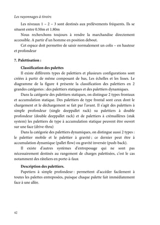 42
Les rayonnages à tiroirs
Les niveaux 1 – 2 – 3 sont destinés aux prélèvements fréquents. Ils se
situent entre 0.50m et 1.80m
Nous recherchons toujours à rendre la marchandise directement
accessible. A partir d’un homme en position debout.
Cet espace doit permettre de saisir normalement un colis – en hauteur
et profondeur
7. Palettisation :
Classification des palettes
Il existe différents types de palettiers et plusieurs configurations sont
créées à partir de même composant de bas, Les échelles et les lisses. Le
diagramme de la figure 4 présente la classification des palettiers en 2
grandes catégories : des palettiers statiques et des palettiers dynamiques.
Dans la catégorie des palettiers statiques, on distingue 2 types frontaux
et accumulation statique. Des palettiers de type frontal sont ceux dont le
chargement et le déchargement se fait par l’avant. Il s’agit des palettiers à
simple profondeur (single deeppallet rack) su palettiers à double
profondeur (double deeppallet rack) et de palettiers à crémaillères (stak
system) les palettiers de type à accumulation statique peuvent être ouvert
sur une face (drive-thru)
Dans la catégorie des palettiers dynamiques, on distingue aussi 2 types :
le palettier mobile et le palettier à gravité ; ce dernier peut être à
accumulation dynamique (pallet flow) ou gravité inversée (push-back).
Il existe d’autres systèmes d’entreposage qui ne sont pas
nécessairement destinés au rangement de charges palettisées, c’est le cas
notamment des râteliers en porte-à-faux
Description des palettiers.
Papetiers à simple profondeur : permettent d’accéder facilement à
toutes les palettes entreposées, puisque chaque palette fait immédiatement
face à une allée.
 