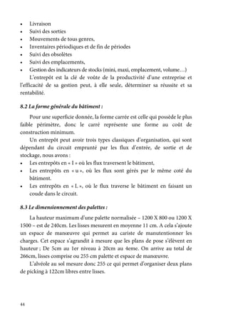 44
• Livraison
• Suivi des sorties
• Mouvements de tous genres,
• Inventaires périodiques et de fin de périodes
• Suivi des obsolètes
• Suivi des emplacements,
• Gestion des indicateurs de stocks (mini, maxi, emplacement, volume…)
L’entrepôt est la clé de voûte de la productivité d’une entreprise et
l’efficacité de sa gestion peut, à elle seule, déterminer sa réussite et sa
rentabilité.
8.2 La forme générale du bâtiment :
Pour une superficie donnée, la forme carrée est celle qui possède le plus
faible périmètre, donc le carré représente une forme au coût de
construction minimum.
Un entrepôt peut avoir trois types classiques d’organisation, qui sont
dépendant du circuit emprunté par les flux d’entrée, de sortie et de
stockage, nous avons :
• Les entrepôts en « I » où les flux traversent le bâtiment,
• Les entrepôts en « u », où les flux sont gérés par le même coté du
bâtiment.
• Les entrepôts en « L », où le flux traverse le bâtiment en faisant un
coude dans le circuit.
8.3 Le dimensionnement des palettes :
La hauteur maximum d’une palette normalisée – 1200 X 800 ou 1200 X
1500 – est de 240cm. Les lisses mesurent en moyenne 11 cm. A cela s’ajoute
un espace de manœuvre qui permet au cariste de manutentionner les
charges. Cet espace s’agrandit à mesure que les plans de pose s’élèvent en
hauteur ; De 5cm au 1er niveau à 20cm au 4eme. On arrive au total de
266cm, lisses comprise ou 255 cm palette et espace de manœuvre.
L’alvéole au sol mesure donc 255 ce qui permet d’organiser deux plans
de picking à 122cm libres entre lisses.
 