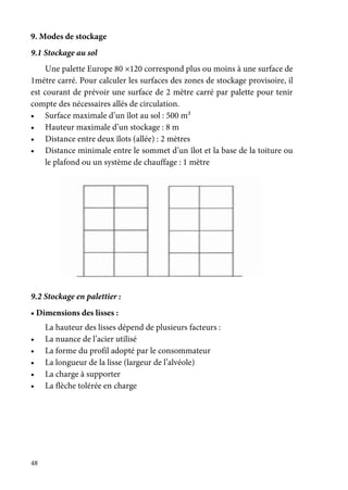 48
9. Modes de stockage
9.1 Stockage au sol
Une palette Europe 80 ×120 correspond plus ou moins à une surface de
1métre carré. Pour calculer les surfaces des zones de stockage provisoire, il
est courant de prévoir une surface de 2 mètre carré par palette pour tenir
compte des nécessaires allés de circulation.
• Surface maximale d’un îlot au sol : 500 m²
• Hauteur maximale d’un stockage : 8 m
• Distance entre deux îlots (allée) : 2 mètres
• Distance minimale entre le sommet d’un îlot et la base de la toiture ou
le plafond ou un système de chauffage : 1 mètre
9.2 Stockage en palettier :
• Dimensions des lisses :
La hauteur des lisses dépend de plusieurs facteurs :
• La nuance de l’acier utilisé
• La forme du profil adopté par le consommateur
• La longueur de la lisse (largeur de l’alvéole)
• La charge à supporter
• La flèche tolérée en charge
 