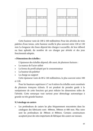 49
Cette hauteur varie de 100 à 160 millimètres Pour des alvéoles de trois
palettes d’une tonne, cette hauteur oscille le plus souvent entre 120 et 130
mm La longueur des lisses dépend des charges à accueillir, de leur débord
ou faux aplomb, du nombre de ces charges par alvéole et des jeux
fonctionnels adoptés.
• Dimensions des échelles :
L’épaisseur des échelles dépend, elle aussi, de plusieurs facteurs :
• La nuance de l’acier utilisé
• La forme du profil adopté par le consommateur
• La hauteur du palettier
• La charge au support
Cette épaisseur varie de 80 à 140 millimètres, le plus souvent entre 100
et 120.
Pour les hauteurs supérieurs à 7 ou 8 mètres les échelles sont constitués
de plusieurs tronçons éclissés. Il est prudent de prendre garde à la
surépaisseur de cette fonction qui peut réduire les dimensions utiles de
l’alvéole. Cette remarque vaut surtout pour déstockage automatique à
grande ou très grande hauteur.
9.3 stockage en casiers
• Les profondeurs de casiers les plus fréquemment rencontrées dans les
catalogues des fabricants sont : 400mm, 500mm et 600 mm. Plus rares
sont les profondeurs de 300mm et 800mm. Certains constructeurs
acceptent pour des sites importants de fabriquer des casiers sur mesure.
 
