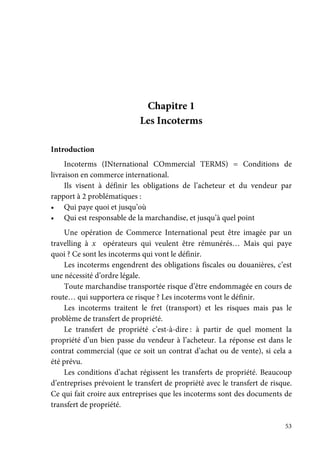 53
Chapitre 1
Les Incoterms
Introduction
Incoterms (INternational COmmercial TERMS) = Conditions de
livraison en commerce international.
Ils visent à définir les obligations de l’acheteur et du vendeur par
rapport à 2 problématiques :
• Qui paye quoi et jusqu’où
• Qui est responsable de la marchandise, et jusqu’à quel point
Une opération de Commerce International peut être imagée par un
travelling à x opérateurs qui veulent être rémunérés… Mais qui paye
quoi ? Ce sont les incoterms qui vont le définir.
Les incoterms engendrent des obligations fiscales ou douanières, c’est
une nécessité d’ordre légale.
Toute marchandise transportée risque d’être endommagée en cours de
route… qui supportera ce risque ? Les incoterms vont le définir.
Les incoterms traitent le fret (transport) et les risques mais pas le
problème de transfert de propriété.
Le transfert de propriété c’est-à-dire : à partir de quel moment la
propriété d’un bien passe du vendeur à l’acheteur. La réponse est dans le
contrat commercial (que ce soit un contrat d’achat ou de vente), si cela a
été prévu.
Les conditions d’achat régissent les transferts de propriété. Beaucoup
d’entreprises prévoient le transfert de propriété avec le transfert de risque.
Ce qui fait croire aux entreprises que les incoterms sont des documents de
transfert de propriété.
 