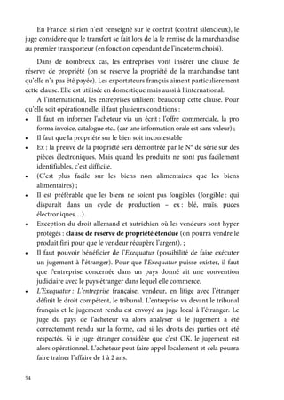 54
En France, si rien n’est renseigné sur le contrat (contrat silencieux), le
juge considère que le transfert se fait lors de la le remise de la marchandise
au premier transporteur (en fonction cependant de l’incoterm choisi).
Dans de nombreux cas, les entreprises vont insérer une clause de
réserve de propriété (on se réserve la propriété de la marchandise tant
qu’elle n’a pas été payée). Les exportateurs français aiment particulièrement
cette clause. Elle est utilisée en domestique mais aussi à l’international.
A l’international, les entreprises utilisent beaucoup cette clause. Pour
qu’elle soit opérationnelle, il faut plusieurs conditions :
• Il faut en informer l’acheteur via un écrit : l’offre commerciale, la pro
forma invoice, catalogue etc.. (car une information orale est sans valeur) ;
• Il faut que la propriété sur le bien soit incontestable
• Ex : la preuve de la propriété sera démontrée par le N° de série sur des
pièces électroniques. Mais quand les produits ne sont pas facilement
identifiables, c’est difficile.
• (C’est plus facile sur les biens non alimentaires que les biens
alimentaires) ;
• Il est préférable que les biens ne soient pas fongibles (fongible : qui
disparaît dans un cycle de production – ex : blé, maïs, puces
électroniques…).
• Exception du droit allemand et autrichien où les vendeurs sont hyper
protégés : clause de réserve de propriété étendue (on pourra vendre le
produit fini pour que le vendeur récupère l’argent). ;
• Il faut pouvoir bénéficier de l’Exequatur (possibilité de faire exécuter
un jugement à l’étranger). Pour que l’Exequatur puisse exister, il faut
que l’entreprise concernée dans un pays donné ait une convention
judiciaire avec le pays étranger dans lequel elle commerce.
• L’Exequatur : L’entreprise française, vendeur, en litige avec l’étranger
définit le droit compétent, le tribunal. L’entreprise va devant le tribunal
français et le jugement rendu est envoyé au juge local à l’étranger. Le
juge du pays de l’acheteur va alors analyser si le jugement a été
correctement rendu sur la forme, cad si les droits des parties ont été
respectés. Si le juge étranger considère que c’est OK, le jugement est
alors opérationnel. L’acheteur peut faire appel localement et cela pourra
faire traîner l’affaire de 1 à 2 ans.
 
