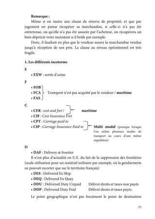 55
Remarque :
Même si on insère une clause de réserve de propriété, et que par
jugement on puisse récupérer sa marchandise, si celle-ci n’a pas été
entretenue, où qu’elle n’a pas été assurée par l’acheteur, on récupérera un
bien déprécié voire inexistant si il brûle par exemple.
Donc, il faudrait en plus que le vendeur assure la marchandise vendue
jusqu’à réception de son prix. La clause au niveau opérationnel est très
fragile.
1. Les différents incoterms
E
• EXW : sortie d’usine
F
• FOB
• FCA Transport n’est pas acquitté par le vendeur / maritime
• FAS
C
• CFR : cost and fret / maritime
• CIF : Cost Insurance Fret
• CPT : Carriage paid to
• CIP : Carriage Insurance Paid to Multi modal (pratique lorsque
l’on utilise plusieurs modes de
transport au cours d’une même
expédition)
D
• DAF : Delivery at frontier
Il n’est plus d’actualité en U.E. du fait de la suppression des frontières
(seule utilisation pour un matériel militaire par exemple, où la gendarmerie
ne pouvait escorter que sur le territoire français)
• DES : Delivered Ex Ship
• DEQ : Delivered Ex Quay
• DDU : Delivered Duty Unpaid Délivré droits et taxes non payés
• DDP : Delivered Duty Paid Délivré droits et taxes payés.
Le point géographique n’est pas forcément le point de destination
 
