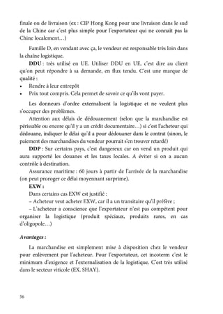 56
finale ou de livraison (ex : CIP Hong Kong pour une livraison dans le sud
de la Chine car c’est plus simple pour l’exportateur qui ne connaît pas la
Chine localement…)
Famille D, en vendant avec ça, le vendeur est responsable très loin dans
la chaîne logistique.
DDU : très utilisé en UE. Utiliser DDU en UE, c’est dire au client
qu’on peut répondre à sa demande, en flux tendu. C’est une marque de
qualité :
• Rendre à leur entrepôt
• Prix tout compris. Cela permet de savoir ce qu’ils vont payer.
Les donneurs d’ordre externalisent la logistique et ne veulent plus
s’occuper des problèmes.
Attention aux délais de dédouanement (selon que la marchandise est
périssable ou encore qu’il y a un crédit documentaire…) si c’est l’acheteur qui
dédouane, indiquer le délai qu’il a pour dédouaner dans le contrat (sinon, le
paiement des marchandises du vendeur pourrait s’en trouver retardé)
DDP : Sur certains pays, c’est dangereux car on vend un produit qui
aura supporté les douanes et les taxes locales. A éviter si on a aucun
contrôle à destination.
Assurance maritime : 60 jours à partir de l’arrivée de la marchandise
(on peut proroger ce délai moyennant surprime).
EXW :
Dans certains cas EXW est justifié :
– Acheteur veut acheter EXW, car il a un transitaire qu’il préfère ;
– L’acheteur a conscience que l’exportateur n’est pas compétent pour
organiser la logistique (produit spéciaux, produits rares, en cas
d’oligopole…)
Avantages :
La marchandise est simplement mise à disposition chez le vendeur
pour enlèvement par l’acheteur. Pour l’exportateur, cet incoterm c’est le
minimum d’exigence et l’externalisation de la logistique. C’est très utilisé
dans le secteur viticole (EX. SHAY).
 