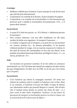 58
Avantages
• Meilleure visibilité pour l’acheteur. Il peut anticiper le coût du fret ainsi
que celui du post acheminement.
• L’exportateur a le contrôle de la douane ; Il peut récupérer les papiers
• L’exportateur a un contrôle sur la marchandise, il a des documents qui
prouvent qu’il a expédié la marchandise (Connaissement, LTA…). Il
pourra donc facturer.
Inconvénients
• Le point FCA doit être précisé ; ex : FCA Roissy (+ idéalement préciser
le transitaire)
• Pour certains acheteurs, c’est une offre insuffisante car elle laisse
nombre de tâches non organisées : le transport, l’assurance…..
• Le vendeur n’organise pas le transport, et ça peut être un inconvénient
sur certains produits (ex. : les denrées périssables). Si les denrées
s’abîment pendant le voyage, c’est un mauvais coup pour le vendeur, le
but étant de fournir des marchandises en bon état aux clients. Si les
produits nécessitent beaucoup d’attention, privilégier la classe « C », ou
mieux, prendre du « D ».
FOB
Cet Incoterm est purement maritime. Il est très utilisé en commerce
international, car c’est l’Incoterm qui répond aux exigences les plus strictes
des pays d’importation. En effet, avec un FOB, on est sûr que c’est à bord,
que c’est parti).
Inconvénients
• C’est l’acheteur qui choisit la compagnie maritime. S’il existe une
relation de confiance entre le vendeur et l’acheteur, tout va bien. Dans
le cas contraire, si l’acheteur n’est pas très fiable, il risque de donner
une information tardive qui pourrait bloquer le contrat. Afin d’éviter
cela, il vaudrait mieux ajouter au contrat une clause du type : « si x
jours avant la date limite d’expédition, l’acheteur n’a pas fourni les
documents de transport, la marchandise partira à ses frais et risques, soit
le contrat devient FCA dans le port de départ ».
 