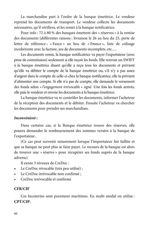 60
La marchandise part à l’ordre de la banque émettrice. Le vendeur
reprend les documents de transport. Le vendeur collecte les documents
nécessaires, qu’il vérifiera, et les remet à la banque notificatrice.
Pour info : 72 à 80 % des banques émettent des « réserves » à la remise
des documents (différentes raisons : livraison le 26 au lieu du 25, perte de
lettre de référence ; « Fance » au lieu de « France », liste de colisage
incohérente avec la facture, jeu de documents incomplets, etc….
Les documents remis, la banque notificatrice va payer l’exportateur (avec
prise de commission) seulement si elle reçoit les fonds. Elle renvoie un SWIFT
à la banque émettrice disant qu’elle a reçu tous les documents et prévient
qu’elle va débiter le compte de la banque émettrice ou, s’il n’y a pas assez
d’argent dans le compte de celle-ci chez la banque notificatrice, elle la prévient
d’alimenter son compte. Si elle n’a pas de compte, elle demande le versement
des fonds selon « l’engagement irrévocable » signé. Une fois les fonds arrivés,
elle paie le vendeur et envoie les documents à la banque émettrice.
La banque émettrice va re-contrôler les documents, informer l’acheteur
de la réception des documents et le débiter. Ensuite l’acheteur va chercher
les documents pour prendre ses marchandises.
Inconvénient :
Dans certains cas, si la Banque émettrice trouve des réserves, elle
pourra demander le remboursement des sommes versées à la banque de
l’exportateur.
(Ce cas peut survenir notamment lorsque l’importateur fait faillite et
que sa banque ne peut plus se faire payer. Le recours de la banque est alors
de trouver une « réserve » pour récupérer ses fonds auprès de la banque
adverse)
Il existe 3 niveaux de CreDoc :
• Le CreDoc révocable (très peu utilisé) ;
• Le CreDoc irrévocable non confirmé ;
• CreDoc irrévocable et confirmé
CFR/CIF
Ces Incoterms sont purement maritimes. En multi modal on utilise :
CPT/CIP.
 
