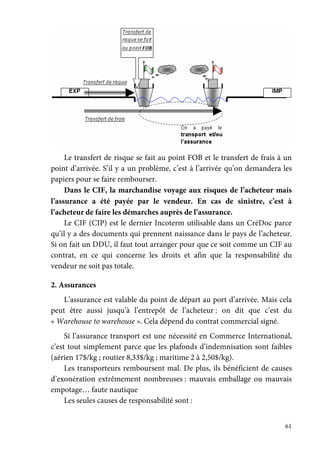 61
Le transfert de risque se fait au point FOB et le transfert de frais à un
point d’arrivée. S’il y a un problème, c’est à l’arrivée qu’on demandera les
papiers pour se faire rembourser.
Dans le CIF, la marchandise voyage aux risques de l’acheteur mais
l’assurance a été payée par le vendeur. En cas de sinistre, c’est à
l’acheteur de faire les démarches auprès de l’assurance.
Le CIF (CIP) est le dernier Incoterm utilisable dans un CréDoc parce
qu’il y a des documents qui prennent naissance dans le pays de l’acheteur.
Si on fait un DDU, il faut tout arranger pour que ce soit comme un CIF au
contrat, en ce qui concerne les droits et afin que la responsabilité du
vendeur ne soit pas totale.
2. Assurances
L’assurance est valable du point de départ au port d’arrivée. Mais cela
peut être aussi jusqu’à l’entrepôt de l’acheteur : on dit que c’est du
« Warehouse to warehouse ». Cela dépend du contrat commercial signé.
Si l’assurance transport est une nécessité en Commerce International,
c’est tout simplement parce que les plafonds d’indemnisation sont faibles
(aérien 17$/kg ; routier 8,33$/kg ; maritime 2 à 2,50$/kg).
Les transporteurs remboursent mal. De plus, ils bénéficient de causes
d’exonération extrêmement nombreuses : mauvais emballage ou mauvais
empotage… faute nautique
Les seules causes de responsabilité sont :
 