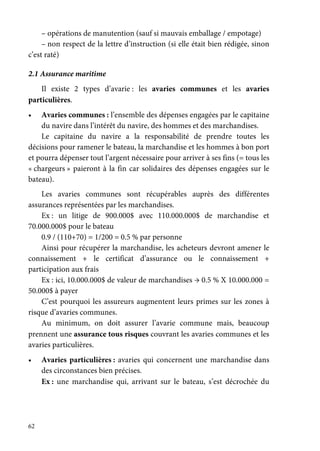 62
– opérations de manutention (sauf si mauvais emballage / empotage)
– non respect de la lettre d’instruction (si elle était bien rédigée, sinon
c’est raté)
2.1 Assurance maritime
Il existe 2 types d’avarie : les avaries communes et les avaries
particulières.
• Avaries communes : l’ensemble des dépenses engagées par le capitaine
du navire dans l’intérêt du navire, des hommes et des marchandises.
Le capitaine du navire a la responsabilité de prendre toutes les
décisions pour ramener le bateau, la marchandise et les hommes à bon port
et pourra dépenser tout l’argent nécessaire pour arriver à ses fins (= tous les
« chargeurs » paieront à la fin car solidaires des dépenses engagées sur le
bateau).
Les avaries communes sont récupérables auprès des différentes
assurances représentées par les marchandises.
Ex : un litige de 900.000$ avec 110.000.000$ de marchandise et
70.000.000$ pour le bateau
0.9 / (110+70) = 1/200 = 0.5 % par personne
Ainsi pour récupérer la marchandise, les acheteurs devront amener le
connaissement + le certificat d’assurance ou le connaissement +
participation aux frais
Ex : ici, 10.000.000$ de valeur de marchandises → 0.5 % X 10.000.000 =
50.000$ à payer
C’est pourquoi les assureurs augmentent leurs primes sur les zones à
risque d’avaries communes.
Au minimum, on doit assurer l’avarie commune mais, beaucoup
prennent une assurance tous risques couvrant les avaries communes et les
avaries particulières.
• Avaries particulières : avaries qui concernent une marchandise dans
des circonstances bien précises.
Ex : une marchandise qui, arrivant sur le bateau, s’est décrochée du
 