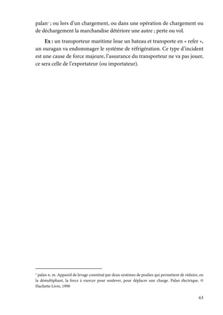 63
palan1
; ou lors d’un chargement, ou dans une opération de chargement ou
de déchargement la marchandise détériore une autre ; perte ou vol.
Ex : un transporteur maritime loue un bateau et transporte en « refer »,
un ouragan va endommager le système de réfrigération. Ce type d’incident
est une cause de force majeure, l’assurance du transporteur ne va pas jouer,
ce sera celle de l’exportateur (ou importateur).
1
palan n. m. Appareil de levage constitué par deux systèmes de poulies qui permettent de réduire, en
la démultipliant, la force à exercer pour soulever, pour déplacer une charge. Palan électrique. ©
Hachette Livre, 1998
 
