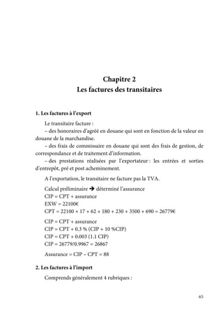65
Chapitre 2
Les factures des transitaires
1. Les factures à l’export
Le transitaire facture :
– des honoraires d’agréé en douane qui sont en fonction de la valeur en
douane de la marchandise.
– des frais de commissaire en douane qui sont des frais de gestion, de
correspondance et de traitement d’information.
– des prestations réalisées par l’exportateur : les entrées et sorties
d’entrepôt, pré et post acheminement.
A l’exportation, le transitaire ne facture pas la TVA.
Calcul préliminaire déterminé l’assurance
CIP = CPT + assurance
EXW = 22100€
CPT = 22100 + 17 + 62 + 180 + 230 + 3500 + 690 = 26779€
CIP = CPT + assurance
CIP = CPT + 0.3 % (CIP + 10 %CIP)
CIP = CPT + 0.003 (1.1 CIP)
CIP = 26779/0.9967 = 26867
Assurance = CIP – CPT = 88
2. Les factures à l’import
Comprends généralement 4 rubriques :
 