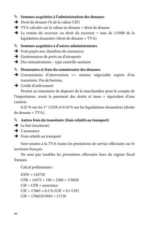 66
Sommes acquittées à l’administration des douanes
Droit de douane (% de la valeur CIF)
TVA calculée sur la valeur en douane + droit de douane
La remise du receveur ou droit du receveur = taxe de 1/1000 de la
liquidation douanière (droit de douane + TVA)
Sommes acquittées à d’autres administrateurs
Frais payés aux chambres de commerce
Gestionnaires de ports ou d’aéroports
Des rémunérations – type contrôle sanitaire
Honoraires et frais du commissaire des douanes
Commissions d’intervention => somme négociable auprès d’un
transitaire. Pas de barème.
Crédit d’enlèvement
Permet au transitaire de disposer de la marchandise pour le compte de
l’importateur, avant le paiement des droits et taxes = équivalent d’une
caution.
0.25 % sur les 1er
1525€ et 0.10 % sur les liquidations douanières (droits
de douane + TVA).
Autres frais du transitaire (frais relatifs au transport)
Le fret (incoterm)
L’assurance
Frais relatifs au transport
Sont soumis à la TVA toutes les prestations de service effectuées sur le
territoire français.
Ne sont pas taxables les prestations effectuées hors du régime fiscal
français.
Calcul préliminaire :
EXW = 14575€
CFR = 14575 + 190 + 2300 = 17065€
CIF = CFR + assurance
CIF = 17065 + 0.5 % (CIF + 0.1 CIF)
CIF = 17065/0.9945 = 17159
 
