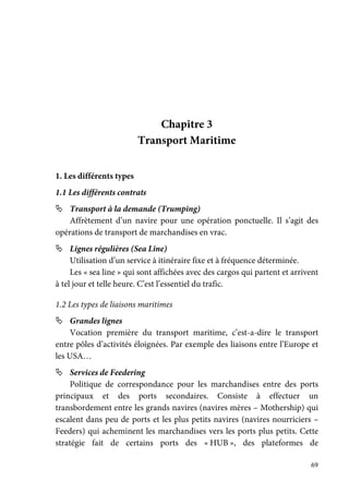 69
Chapitre 3
Transport Maritime
1. Les différents types
1.1 Les différents contrats
Transport à la demande (Trumping)
Affrètement d’un navire pour une opération ponctuelle. Il s’agit des
opérations de transport de marchandises en vrac.
Lignes régulières (Sea Line)
Utilisation d’un service à itinéraire fixe et à fréquence déterminée.
Les « sea line » qui sont affichées avec des cargos qui partent et arrivent
à tel jour et telle heure. C’est l’essentiel du trafic.
1.2 Les types de liaisons maritimes
Grandes lignes
Vocation première du transport maritime, c’est-a-dire le transport
entre pôles d’activités éloignées. Par exemple des liaisons entre l’Europe et
les USA…
Services de Feedering
Politique de correspondance pour les marchandises entre des ports
principaux et des ports secondaires. Consiste à effectuer un
transbordement entre les grands navires (navires mères – Mothership) qui
escalent dans peu de ports et les plus petits navires (navires nourriciers –
Feeders) qui acheminent les marchandises vers les ports plus petits. Cette
stratégie fait de certains ports des « HUB », des plateformes de
 