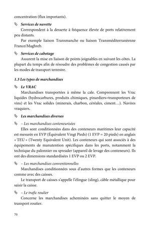 70
concentration (flux importants).
Services de navette
Correspondent à la desserte à fréquence élevée de ports relativement
peu distants.
Par exemple liaison Transmanche ou liaison Transméditerranéenne
France/Maghreb.
Services de cabotage
Assurent la mise en liaison de points joignables en suivant les côtes. La
plupart du temps afin de résoudre des problèmes de congestion causés par
les modes de transport terrestre.
1.3 Les types de marchandises
Le VRAC
Marchandises transportées à même la cale. Comprennent les Vrac
liquides (hydrocarbures, produits chimiques, pinardiers=transporteurs de
vins) et les Vrac solides (minerais, charbon, céréales, ciment…). Navires
vraquiers.
Les marchandises diverses
– Les marchandises conteneurisées
Elles sont conditionnées dans des conteneurs maritimes leur capacité
est mesurée en EVP (Équivalent Vingt Pieds) (1 EVP = 20 pieds) en anglais
« TEU » (Twenty Equivalent Unit). Les conteneurs qui sont associés à des
équipements de manutention spécifiques dans les ports, notamment la
technique du palonnier ou spreader (appareil de levage des conteneurs). Ils
ont des dimensions standardisées 1 EVP ou 2 EVP.
– Les marchandises conventionnelles
Marchandises conditionnées sous d’autres formes que les conteneurs
comme avec des caisses.
Le transport de caisses s’appelle l’élingue (sling), câble métallique pour
saisir la caisse.
– Le trafic roulier
Concerne les marchandises acheminées sans quitter le moyen de
transport routier.
 