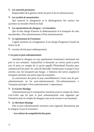 72
Les autorités portuaires
Responsables de la gestion même du port et de ses infrastructures
Les sociétés de manutention
Qui assurent le chargement et le déchargement des navires Les
acconiers ou stevedor (Nord ou Sud)
Les représentants du chargeur = le transitaire
Qui va être chargé d’assurer le dédouanement et le transport de cette
marchandise. (Pré-acheminement et Post-acheminement)
Le représentant de l’armateur
L’agent maritime ou consignataire, il est chargé d’organiser l’escale du
navire ou de
recruter du fret pour embarquement.
3. Les prés et post acheminements
Autrefois le chargeur ou son représentant (transitaire) choisissait son
port et son armateur. Aujourd’hui il demande un service porte-à-porte
avec la prise en compte de ce qu’on appelle l’Hinterland (l’arrière pays
commercial d’un port). Ex : port de Marseille, l’arrière pays va jusqu’à Lyon
environ avec les transports par barges. → Intérieur des terres couplant le
transport maritime aux autres types de transports.
La concurrence des ports se joue essentiellement à Terre avec les pré-
acheminements ou les post-acheminements. Pré-acheminements →
Transport principal → Post-acheminement → importateur.
Le Carrier Haulage
Acheminement par le transporteur maritime pour le compte du client,
c’est-à-dire que les prés et post acheminements sont organisés par
l’armateur pour le compte du chargeur sans avoir recours à un transitaire.
Le Merchant Haulage
Prés et post acheminements terrestres sont organisés directement par
le chargeur ou par le transitaire.
– Les critères de compétitivité des ports
 