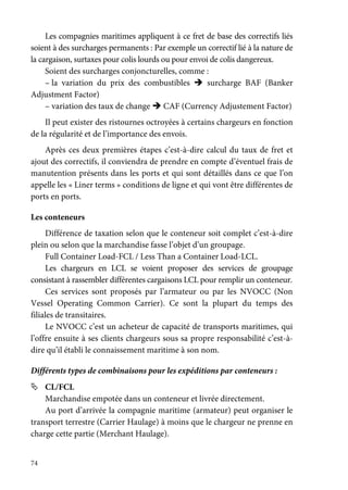 74
Les compagnies maritimes appliquent à ce fret de base des correctifs liés
soient à des surcharges permanents : Par exemple un correctif lié à la nature de
la cargaison, surtaxes pour colis lourds ou pour envoi de colis dangereux.
Soient des surcharges conjoncturelles, comme :
– la variation du prix des combustibles surcharge BAF (Banker
Adjustment Factor)
– variation des taux de change CAF (Currency Adjustement Factor)
Il peut exister des ristournes octroyées à certains chargeurs en fonction
de la régularité et de l’importance des envois.
Après ces deux premières étapes c’est-à-dire calcul du taux de fret et
ajout des correctifs, il conviendra de prendre en compte d’éventuel frais de
manutention présents dans les ports et qui sont détaillés dans ce que l’on
appelle les « Liner terms » conditions de ligne et qui vont être différentes de
ports en ports.
Les conteneurs
Différence de taxation selon que le conteneur soit complet c’est-à-dire
plein ou selon que la marchandise fasse l’objet d’un groupage.
Full Container Load-FCL / Less Than a Container Load-LCL.
Les chargeurs en LCL se voient proposer des services de groupage
consistant à rassembler différentes cargaisons LCL pour remplir un conteneur.
Ces services sont proposés par l’armateur ou par les NVOCC (Non
Vessel Operating Common Carrier). Ce sont la plupart du temps des
filiales de transitaires.
Le NVOCC c’est un acheteur de capacité de transports maritimes, qui
l’offre ensuite à ses clients chargeurs sous sa propre responsabilité c’est-à-
dire qu’il établi le connaissement maritime à son nom.
Différents types de combinaisons pour les expéditions par conteneurs :
CL/FCL
Marchandise empotée dans un conteneur et livrée directement.
Au port d’arrivée la compagnie maritime (armateur) peut organiser le
transport terrestre (Carrier Haulage) à moins que le chargeur ne prenne en
charge cette partie (Merchant Haulage).
 