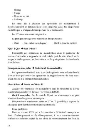 76
– Hissage
– Virage
– Descente en cale
– Arrimage
Les frais liés à chacune des opérations de manutention à
l’embarquement et débarquement sont supportés dans des proportions
variables par le chargeur, le transporteur ou le destinataire.
Les LT déterminent cette répartition.
La pratique envisage trois possibilités de répartition :
– Quai – Sous palan (sous la grue) – Bord (à bord du navire)
Quai à Quai Peer to Peer :
L’ensemble des opérations de manutention dans le périmètre du
navire, c’est-à-dire le rapprochement depuis le quai, la mise à bord sur le
cargo, le déchargement, les évacuations sur le quai qui sont inclus dans le
Fret de base.
Sous palan à sous palan Undertackle to undertackle :
Les opérations de mise à bord et de déchargement sont incluses dans le
Fret de base par contre les opérations de rapprochement de mise sous-
palan restent à la charge de la marchandise.
Bord à Bord Free in and Out – FI :
Aucune des opérations de manutention dans le périmètre du navire
n’est incluse dans le Fret de base. FIO (Free In & Out).
Bord à sous-palan : Sur le port de départ rien n’est compris au port
d’arrivée le déchargement est compris…
Des problèmes surviennent entre les LT et IT quand il y a rupture de
charge au port d’embarquement et de destination.
Ex de problème :
Pour un vendeur CIF à qui le fret maritime a été facturé y compris les
frais d’embarquement et de débarquement, il sera commercialement
difficile de réclamer auprès de son client le remboursement des frais de
 