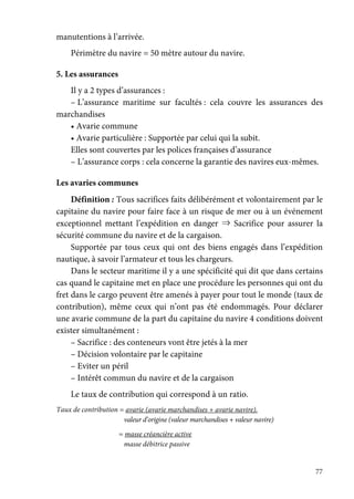 77
manutentions à l’arrivée.
Périmètre du navire = 50 mètre autour du navire.
5. Les assurances
Il y a 2 types d’assurances :
– L’assurance maritime sur facultés : cela couvre les assurances des
marchandises
• Avarie commune
• Avarie particulière : Supportée par celui qui la subit.
Elles sont couvertes par les polices françaises d’assurance
– L’assurance corps : cela concerne la garantie des navires eux-mêmes.
Les avaries communes
Définition : Tous sacrifices faits délibérément et volontairement par le
capitaine du navire pour faire face à un risque de mer ou à un événement
exceptionnel mettant l’expédition en danger ⇒ Sacrifice pour assurer la
sécurité commune du navire et de la cargaison.
Supportée par tous ceux qui ont des biens engagés dans l’expédition
nautique, à savoir l’armateur et tous les chargeurs.
Dans le secteur maritime il y a une spécificité qui dit que dans certains
cas quand le capitaine met en place une procédure les personnes qui ont du
fret dans le cargo peuvent être amenés à payer pour tout le monde (taux de
contribution), même ceux qui n’ont pas été endommagés. Pour déclarer
une avarie commune de la part du capitaine du navire 4 conditions doivent
exister simultanément :
– Sacrifice : des conteneurs vont être jetés à la mer
– Décision volontaire par le capitaine
– Eviter un péril
– Intérêt commun du navire et de la cargaison
Le taux de contribution qui correspond à un ratio.
Taux de contribution = avarie (avarie marchandises + avarie navire).
valeur d’origine (valeur marchandises + valeur navire)
= masse créancière active
masse débitrice passive
 
