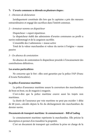78
L’avarie commune se déroule en plusieurs étapes :
1 – Décision de déclaration
Juridiquement constituée dès lors que le capitaine a pris des mesures
extraordinaires et engagé des sacrifices dans l’intérêt commun.
2 – Armateur nomme un dispatcheur
Dispatcheur = expert répartiteur.
Le dispatcheur établi des admissions d’avaries communes au profit u
navire endommagé et de la cargaison sacrifiée.
L’ensemble des 2 admissions = masse active
Total de la valeur marchandise et valeur du navire à l’origine = masse
passive
3 – En absence de contestation
En absence de contestation le dispatcheur procède à l’encaissement des
contributions définitives.
Les avaries particulières
Ne concerne que le fret : elles sont garanties par la police FAP (Franc
d’Avarie Particulière).
La police d’assurance maritime
La police d’assurance maritime assure la couverture des marchandises
de bout en bout, ou de magasin à magasin.
C’est-à-dire que la police maritime couvre aussi les trajets non
maritimes.
La durée de l’assurance par voie maritime ne peut pas excéder 1 délai
de 60 jours, calculés depuis la fin du déchargement des marchandises du
dernier navire.
Documents de transport maritime : le connaissement – Bill of Lading
Le connaissement maritime représente la marchandise. Elle précise la
description et permet d’en transférer la propriété.
C’est un document de transport qui confirme la prise en charge de la
 