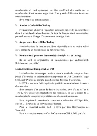 79
marchandise et c’est également un titre conférant des droits sur la
marchandise, il est souvent négociable. Il va y avoir différentes formes de
connaissement :
Il y a 3 types de connaissement :
À ordre – Order Bill of Lading
Fréquemment utiliser si l’opération est payée par crédit documentaire
donc il sera à l’ordre d’une banque. Ce type de document est transmissible
par endossement. Ce type d’endossement est négociable.
Au porteur – Bearer Bill of Lading
Sans indications du destinataire. Il est négociable mais est moins utilisé
car il comporte un risque en cas de perte ou de vol.
Nominatifs (à personne dénommée) – Straight Act of Lading
Ils ne sont ni négociables, ni transmissibles par endossement.
Relativement peu utilisé.
Les indemnités de transport et les DTS
Les indemnités de transport varient selon le mode de transport. Sans
police d’assurance les indemnités sont exprimées en DTS (Droits de Tirage
Spéciaux) unité de compte quand absence de police d’assurance.
Le DTS = monnaie fictive qui varie quotidiennement suivant les cours
de monnaies.
Il est composé d’un panier de devises : 45 % de $, 29 % d’€, 15 % Yen et
11 % £, varie au gré des fluctuations des monnaies. En cas d’avarie de la
marchandise le transporteur peut être amené à vous indemniser.
Pour ce qui est du maritime le transporteur indemnise 2 DTS par kilo,
ou 666 DTS par colis. La convention de la Haie.
Pour le transport aérien c’est 16 DTS par kilo (Convention de
Varsovie).
Pour le transport terrestre : c’est la Convention CMR 8 DTS par kilo.
 