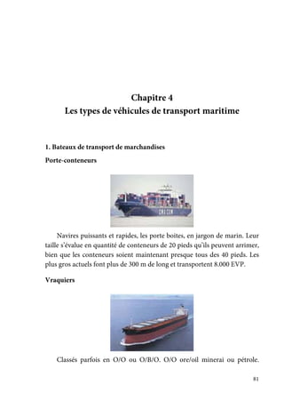 81
Chapitre 4
Les types de véhicules de transport maritime
1. Bateaux de transport de marchandises
Porte-conteneurs
Navires puissants et rapides, les porte boites, en jargon de marin. Leur
taille s’évalue en quantité de conteneurs de 20 pieds qu’ils peuvent arrimer,
bien que les conteneurs soient maintenant presque tous des 40 pieds. Les
plus gros actuels font plus de 300 m de long et transportent 8.000 EVP.
Vraquiers
Classés parfois en O/O ou O/B/O. O/O ore/oil minerai ou pétrole.
 