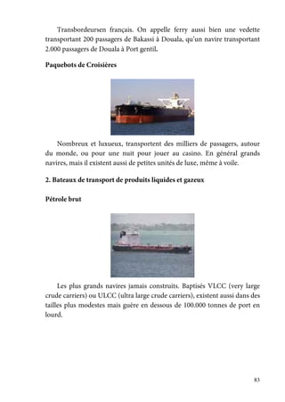 83
Transbordeursen français. On appelle ferry aussi bien une vedette
transportant 200 passagers de Bakassi à Douala, qu’un navire transportant
2.000 passagers de Douala à Port gentil.
Paquebots de Croisières
Nombreux et luxueux, transportent des milliers de passagers, autour
du monde, ou pour une nuit pour jouer au casino. En général grands
navires, mais il existent aussi de petites unités de luxe, même à voile.
2. Bateaux de transport de produits liquides et gazeux
Pétrole brut
Les plus grands navires jamais construits. Baptisés VLCC (very large
crude carriers) ou ULCC (ultra large crude carriers), existent aussi dans des
tailles plus modestes mais guère en dessous de 100.000 tonnes de port en
lourd.
 