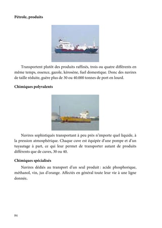 84
Pétrole, produits
Transportent plutôt des produits raffinés, trois ou quatre différents en
même temps, essence, gazole, kérosène, fuel domestique. Donc des navires
de taille réduite, guère plus de 30 ou 40.000 tonnes de port en lourd.
Chimiques polyvalents
Navires sophistiqués transportant à peu près n’importe quel liquide, à
la pression atmosphérique. Chaque cuve est équipée d’une pompe et d’un
tuyautage à part, ce qui leur permet de transporter autant de produits
différents que de cuves, 30 ou 40.
Chimiques spécialisés
Navires dédiés au transport d’un seul produit : acide phosphorique,
méthanol, vin, jus d’orange. Affectés en général toute leur vie à une ligne
donnée.
 