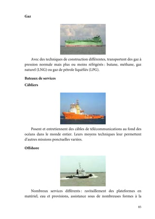 85
Gaz
Avec des techniques de construction différentes, transportent des gaz à
pression normale mais plus ou moins réfrigérés : butane, méthane, gaz
naturel (LNG) ou gaz de pétrole liquéfiés (LPG).
Bateaux de services
Câbliers
Posent et entretiennent des câbles de télécommunications au fond des
océans dans le monde entier. Leurs moyens techniques leur permettent
d’autres missions ponctuelles variées.
Offshore
Nombreux services différents : ravitaillement des plateformes en
matériel, eau et provisions, assistance sous de nombreuses formes à la
 
