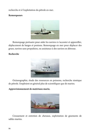86
recherche et à l’exploitation du pétrole en mer.
Remorqueurs
Remorquage portuaire pour aider les navires à s’accoster et appareiller,
déplacement de barges et pontons. Remorquage en mer pour déplacer des
grues, navires sans propulsion, ou assistance à des navires en détresse.
Recherche
Océanographie, étude des ressources en poissons, recherche sismique
de pétrole. Emploient en général plus de scientifiques que de marins.
Approvisionnement de matériaux marin.
Creusement et entretien de chenaux, exploitation de gisements de
sables marins.
 