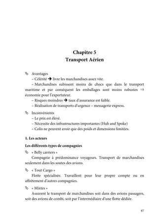 87
Chapitre 5
Transport Aérien
Avantages
– Célérité livre les marchandises assez vite.
– Marchandises subissent moins de chocs que dans le transport
maritime et par conséquent les emballages sont moins robustes ⇒
économie pour l’exportateur.
– Risques moindres taux d’assurance est faible.
– Réalisation de transports d’urgence – messagerie express.
Inconvénients
– Le prix est élevé.
– Nécessite des infrastructures importantes (Hub and Spoke)
– Colis ne peuvent avoir que des poids et dimensions limitées.
1. Les acteurs
Les différents types de compagnies
« Belly carriers »
Compagnie à prédominance voyageurs. Transport de marchandises
seulement dans les soutes des avions.
« Tout Cargo »
Flotte spécialisée. Travaillent pour leur propre compte ou en
affrètement d’autres compagnies.
« Mixtes »
Assurent le transport de marchandises soit dans des avions passagers,
soit des avions de combi, soit par l’intermédiaire d’une flotte dédiée.
 