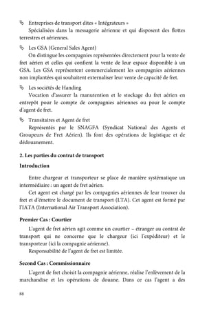 88
Entreprises de transport dites « Intégrateurs »
Spécialisées dans la messagerie aérienne et qui disposent des flottes
terrestres et aériennes.
Les GSA (General Sales Agent)
On distingue les compagnies représentées directement pour la vente de
fret aérien et celles qui confient la vente de leur espace disponible à un
GSA. Les GSA représentent commercialement les compagnies aériennes
non implantées qui souhaitent externaliser leur vente de capacité de fret.
Les sociétés de Handing
Vocation d’assurer la manutention et le stockage du fret aérien en
entrepôt pour le compte de compagnies aériennes ou pour le compte
d’agent de fret.
Transitaires et Agent de fret
Représentés par le SNAGFA (Syndicat National des Agents et
Groupeurs de Fret Aérien). Ils font des opérations de logistique et de
dédouanement.
2. Les parties du contrat de transport
Introduction
Entre chargeur et transporteur se place de manière systématique un
intermédiaire : un agent de fret aérien.
Cet agent est chargé par les compagnies aériennes de leur trouver du
fret et d’émettre le document de transport (LTA). Cet agent est formé par
l’IATA (International Air Transport Association).
Premier Cas : Courtier
L’agent de fret aérien agit comme un courtier – étranger au contrat de
transport qui ne concerne que le chargeur (ici l’expéditeur) et le
transporteur (ici la compagnie aérienne).
Responsabilité de l’agent de fret est limitée.
Second Cas : Commissionnaire
L’agent de fret choisit la compagnie aérienne, réalise l’enlèvement de la
marchandise et les opérations de douane. Dans ce cas l’agent a des
 