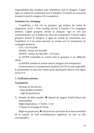 89
responsabilités plus étendues mais l’expéditeur reste le chargeur. L’agent
signe un contrat de commission avec le chargeur. Les parties au contrat de
transport restent le chargeur et le transporteur.
Troisième Cas : Groupage
L’expédition a lieu via un groupeur qui prépare les unités de
chargement (ULD – Unit Loading Device) à remettre à la compagnie
aérienne. L’agent groupeur devient le chargeur. Agit en tant que
commissionnaire car il dispose du choix du transporteur. Comme l’agent
groupeur devient le chargeur, il signe un contrat de commission avec
l’expéditeur et il est partie prenante au contrat avec le transporteur (la
compagnie aérienne).
LTA = Air Way Bill
HAWB = House Air Way Bill
MAWB = Master Air Way Bill – LTA mere
La HAWB matérialise le contrat liant le groupeur à ses différents
clients.
La MAWB constitue le contrat entre le chargeur et le transporteur.
Contrairement au connaissement maritime, la LTA est non négociable,
la marchandise ne peut être remise qu’au destinataire dont le nom figure
sur la LTA.
3. Tarification aérienne
Tarif général
Montant en fonction de :
– kilos taxables (nombre)
– règle du payant pour
Nombre de kilos taxables dépend du rapport Poids/Volume des
marchandises.
Règle d’équivalence : 1 Tonne = 6 m3
Toujours à l’avantage de l’avion.
Règle du payant pour calcul du fret sur la base de la masse minimale
de la tranche de tarif immédiatement supérieure au prix au kilo
correspondant.
 