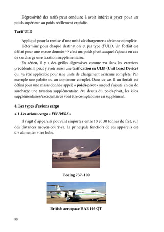 90
Dégressivité des tarifs peut conduire à avoir intérêt à payer pour un
poids supérieur au poids réellement expédié.
Tarif ULD
Appliqué pour la remise d’une unité de chargement aérienne complète.
Déterminé pour chaque destination et par type d’ULD. Un forfait est
défini pour une masse donnée ⇒ c’est un poids pivot auquel s’ajoute en cas
de surcharge une taxation supplémentaire.
En aérien, il y a des grilles dégressives comme vu dans les exercices
précédents, il peut y avoir aussi une tarification en ULD (Unit Load Device)
qui va être applicable pour une unité de chargement aérienne complète. Par
exemple une palette ou un conteneur complet. Dans ce cas là un forfait est
défini pour une masse donnée appelé « poids-pivot » auquel s’ajoute en cas de
surcharge une taxation supplémentaire. Au dessus du poids-pivot, les kilos
supplémentaires/excédentaires vont être comptabilisés en supplément.
4. Les types d’avions cargo
4.1 Les avions cargo « FEEDERS »
Il s’agit d’appareils pouvant emporter entre 10 et 30 tonnes de fret, sur
des distances moyen-courrier. La principale fonction de ces appareils est
d’« alimenter » les hubs.
Boeing 737-100
British aerospace BAE 146 QT
 