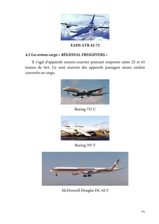 91
EADS ATR 42-72
4.2 Les avions cargo « RÉGIONAL FREIGHTERS »
Il s’agit d’appareils moyen-courrier pouvant emporter entre 25 et 65
tonnes de fret. Ce sont souvent des appareils passagers mono couloir
convertis en cargo.
Boeing 757 C
Boeing 707 F
McDonnell Douglas DC-62 F
 