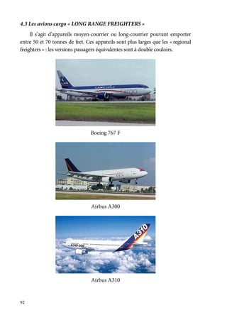 92
4.3 Les avions cargo « LONG RANGE FREIGHTERS »
Il s’agit d’appareils moyen-courrier ou long-courrier pouvant emporter
entre 50 et 70 tonnes de fret. Ces appareils sont plus larges que les « regional
freighters » : les versions passagers équivalentes sont à double couloirs.
Boeing 767 F
Airbus A300
Airbus A310
 