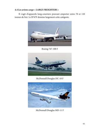 93
4.4 Les avions cargo « LARGE FREIGHTERS »
Il s’agit d’appareils long-courriers pouvant emporter entre 70 et 110
tonnes de fret. Le B747F domine largement cette catégorie.
Boeing 747-100 F
McDonnell Douglas DC-10 F
McDonnell Douglas MD-11 F
 