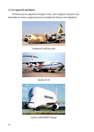 94
4.5 Les appareils spécifiques
Dominée par les appareils d’origine russe, cette catégorie répond à une
demande en avions-cargos pouvant accomplir des liaisons non régulières
Lookheed L100 Hercules
IIyshin II-76
Airbus A300-600ST Beluga
 
