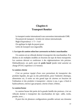 97
Chapitre 6
Transport Routier
Le transport routier international à une convention internationale CMR.
Document de transport = la lettre de voiture internationale.
Règle d’équivalence : 1 T = 3 m3
On applique la règle du payant pour.
Lettre de transport non négociable.
1. Les types de camion selon leur carrosserie ou boite à marchandise
Un camion est un véhicule destiné à transporter des marchandises. Il se
décline en de multiples modèles en fonction du type de biens transportés.
Les camions doivent se conformer à des réglementations très précises.
Habituellement, on parle aussi de poids lourd (poids total autorisé en
charge (PTAC) supérieur à 3,5 tonnes).
Le camion-citerne
C’est un porteur équipé d’une cuve permettant de transporter des
produits liquides, des gaz ou des pulvérulents, pour l’industrie chimique,
alimentaire etc, il existe un très grand type de citernes en fonction de
l’utilisation et des produits à transporter : citerne à eau, à gaz, à fioul et
hydrocarbures, citerne à gaz propane, citerne à lisier, à béton..
Le camion benne
Le camion benne fait partie de la grande famille des porteurs, c’est un
véhicule destiné à transporter des marchandises de type : sable, roche,
poudre, terre….
Il peut être de plusieurs configurations possible suivant son domaine
 