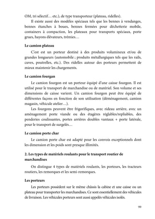 99
OM, tri sélectif… etc.), de type transporteur (plateau, ridelles).
Il existe aussi des modèles spéciaux tels que les bennes à vendanges,
bennes étanches à boues, bennes fermées pour déchetterie mobile,
containers à compaction, les plateaux pour transports spéciaux, porte
grues, hayons élévateurs, trémies…
Le camion plateau
C’est est un porteur destiné à des produits volumineux et/ou de
grandes longueurs (automobile ; produits métallurgiques tels que les rails,
cuves, poutrelles, etc.). Des ridelles autour des porteurs permettent de
mieux maintenir les chargements.
Le camion fourgan
Le camion fourgon est un porteur équipé d’une caisse fourgon. Il est
utilisé pour le transport de marchandise ou de matériel. Son volume et ses
dimensions de caisse varient. Un camion fourgon peut être équipé de
différentes façons en fonction de son utilisation (déménagement, camion
magasin, véhicule atelier…).
Les fourgons peuvent être frigorifiques, avec rideau arrière, avec un
aménagement porte viande ou des étagères réglables/repliables, des
penderies coulissantes, portes arrières doubles vantaux + porte latérale,
pour le transport de surgelés…
Le camion porte char
Le camion porte char est adapté pour les convois exceptionnels dont
les dimension et les poids sont presque illimités.
2. Les types de matériels roulants pour le transport routier de
marchandises
On distingue 4 types de matériels roulants, les porteurs, les tracteurs
routiers, les remorques et les semi-remorques.
Les porteurs
Les porteurs possèdent sur le même châssis la cabine et une caisse ou un
plateau pour transporter les marchandises. Ce sont essentiellement des véhicules
de livraison. Les véhicules porteurs sont aussi appelés véhicules isolés.
 