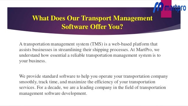 What Does Our Transport Management
Software Offer You?
A transportation management system (TMS) is a web-based platform that
assists businesses in streamlining their shipping processes. At MartPro, we
understand how essential a reliable transportation management system is to
your business.
We provide standard software to help you operate your transportation company
smoothly, track time, and maximize the efficiency of your transportation
services. For a decade, we are a leading company in the field of transportation
management software development.
 