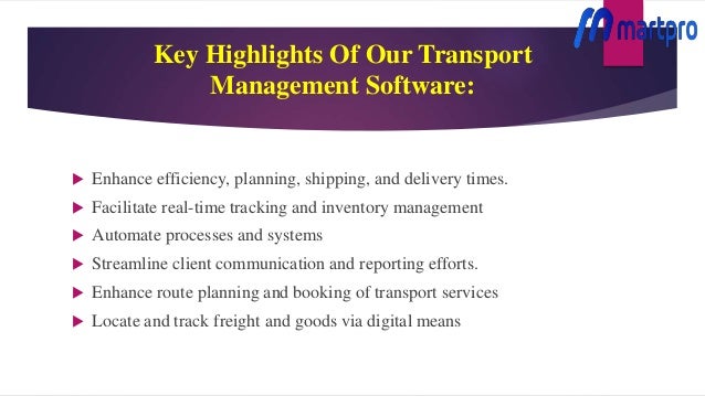 Key Highlights Of Our Transport
Management Software:
 Enhance efficiency, planning, shipping, and delivery times.
 Facilitate real-time tracking and inventory management
 Automate processes and systems
 Streamline client communication and reporting efforts.
 Enhance route planning and booking of transport services
 Locate and track freight and goods via digital means
 