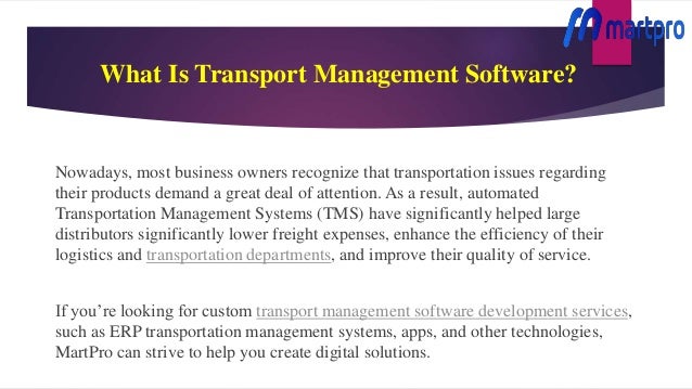 What Is Transport Management Software?
Nowadays, most business owners recognize that transportation issues regarding
their products demand a great deal of attention. As a result, automated
Transportation Management Systems (TMS) have significantly helped large
distributors significantly lower freight expenses, enhance the efficiency of their
logistics and transportation departments, and improve their quality of service.
If you’re looking for custom transport management software development services,
such as ERP transportation management systems, apps, and other technologies,
MartPro can strive to help you create digital solutions.
 