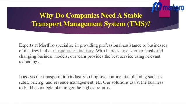 Why Do Companies Need A Stable
Transport Management System (TMS)?
Experts at MartPro specialize in providing professional assistance to businesses
of all sizes in the transportation industry. With increasing customer needs and
changing business models, our team provides the best service using relevant
technology.
It assists the transportation industry to improve commercial planning such as
sales, pricing, and revenue management, etc. Our solutions assist the business
to build a strategic plan to get the highest returns.
 