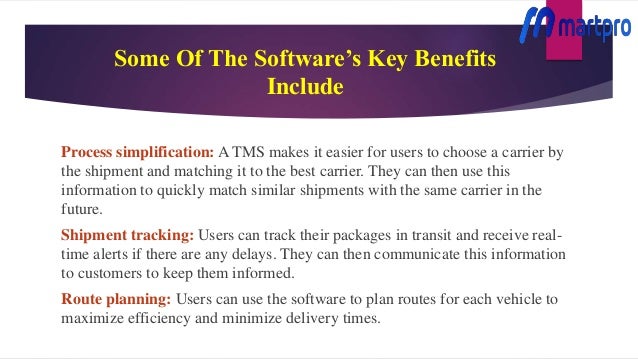 Some Of The Software’s Key Benefits
Include
Process simplification: A TMS makes it easier for users to choose a carrier by
the shipment and matching it to the best carrier. They can then use this
information to quickly match similar shipments with the same carrier in the
future.
Shipment tracking: Users can track their packages in transit and receive real-
time alerts if there are any delays. They can then communicate this information
to customers to keep them informed.
Route planning: Users can use the software to plan routes for each vehicle to
maximize efficiency and minimize delivery times.
 