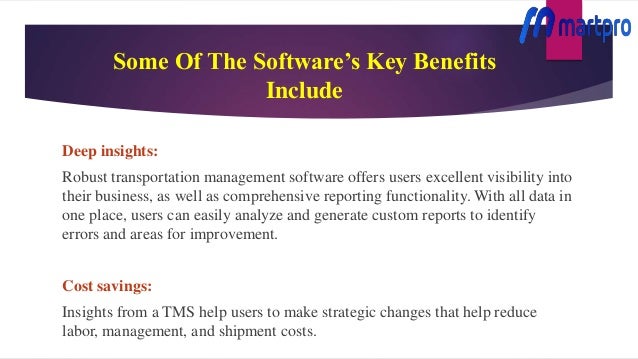 Some Of The Software’s Key Benefits
Include
Deep insights:
Robust transportation management software offers users excellent visibility into
their business, as well as comprehensive reporting functionality. With all data in
one place, users can easily analyze and generate custom reports to identify
errors and areas for improvement.
Cost savings:
Insights from a TMS help users to make strategic changes that help reduce
labor, management, and shipment costs.
 