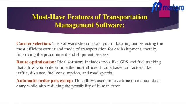 Must-Have Features of Transportation
Management Software:
Carrier selection: The software should assist you in locating and selecting the
most efficient carrier and mode of transportation for each shipment, thereby
improving the procurement and shipment process.
Route optimization: Ideal software includes tools like GPS and fuel tracking
that allow you to determine the most efficient route based on factors like
traffic, distance, fuel consumption, and road speeds.
Automatic order processing: This allows users to save time on manual data
entry while also reducing the possibility of human error.
 