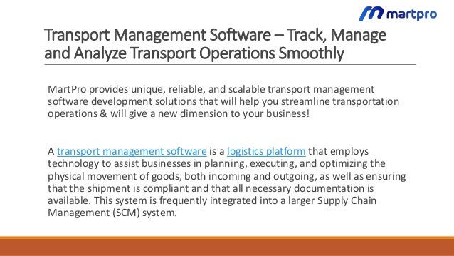 Transport Management Software – Track, Manage
and Analyze Transport Operations Smoothly
MartPro provides unique, reliable, and scalable transport management
software development solutions that will help you streamline transportation
operations & will give a new dimension to your business!
A transport management software is a logistics platform that employs
technology to assist businesses in planning, executing, and optimizing the
physical movement of goods, both incoming and outgoing, as well as ensuring
that the shipment is compliant and that all necessary documentation is
available. This system is frequently integrated into a larger Supply Chain
Management (SCM) system.
 