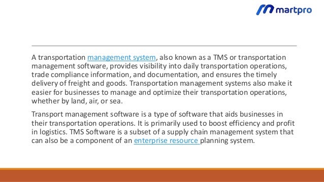 A transportation management system, also known as a TMS or transportation
management software, provides visibility into daily transportation operations,
trade compliance information, and documentation, and ensures the timely
delivery of freight and goods. Transportation management systems also make it
easier for businesses to manage and optimize their transportation operations,
whether by land, air, or sea.
Transport management software is a type of software that aids businesses in
their transportation operations. It is primarily used to boost efficiency and profit
in logistics. TMS Software is a subset of a supply chain management system that
can also be a component of an enterprise resource planning system.
 